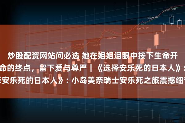 炒股配资网站问必选 她在姐姐泪眼中按下生命开关，在60秒内走向生命的终点，留下爱与尊严｜《选择安乐死的日本人》: 小岛美奈瑞士安乐死之旅震撼细节记录