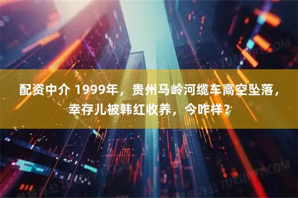 配资中介 1999年，贵州马岭河缆车高空坠落，幸存儿被韩红收养，今咋样？