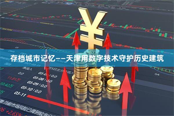 存档城市记忆——天津用数字技术守护历史建筑