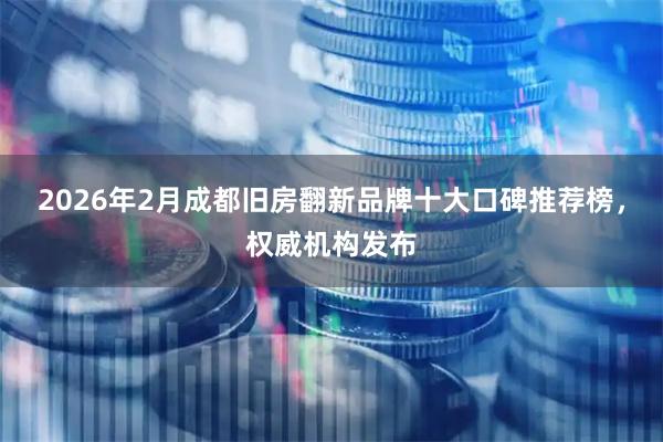 2026年2月成都旧房翻新品牌十大口碑推荐榜，权威机构发布