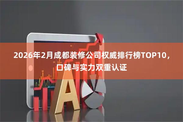 2026年2月成都装修公司权威排行榜TOP10，口碑与实力双重认证